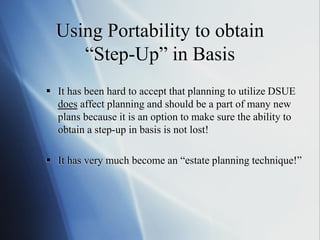Using Portability to obtain
“Step-Up” in Basis
 It has been hard to accept that planning to utilize DSUE
does affect planning and should be a part of many new
plans because it is an option to make sure the ability to
obtain a step-up in basis is not lost!
 It has very much become an “estate planning technique!”
 