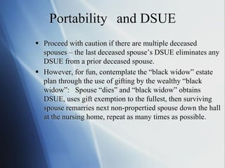 Portability and DSUE
 Proceed with caution if there are multiple deceased
spouses – the last deceased spouse’s DSUE eliminates any
DSUE from a prior deceased spouse.
 However, for fun, contemplate the “black widow” estate
plan through the use of gifting by the wealthy “black
widow”: Spouse “dies” and “black widow” obtains
DSUE, uses gift exemption to the fullest, then surviving
spouse remarries next non-propertied spouse down the hall
at the nursing home, repeat as many times as possible.
 