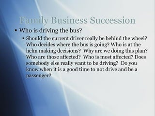 Family Business Succession
 Who is driving the bus?
 Should the current driver really be behind the wheel?
Who decides where the bus is going? Who is at the
helm making decisions? Why are we doing this plan?
Who are those affected? Who is most affected? Does
somebody else really want to be driving? Do you
know when it is a good time to not drive and be a
passenger?
 