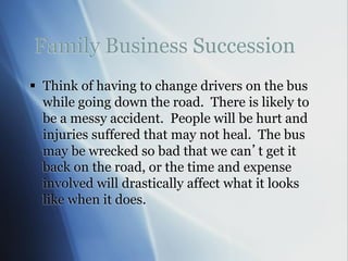 Family Business Succession
 Think of having to change drivers on the bus
while going down the road. There is likely to
be a messy accident. People will be hurt and
injuries suffered that may not heal. The bus
may be wrecked so bad that we can’t get it
back on the road, or the time and expense
involved will drastically affect what it looks
like when it does.
 