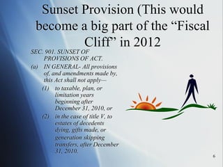 6
Sunset Provision (This would
become a big part of the “Fiscal
Cliff” in 2012
SEC. 901. SUNSET OF
PROVISIONS OF ACT.
(a) IN GENERAL- All provisions
of, and amendments made by,
this Act shall not apply—
(1) to taxable, plan, or
limitation years
beginning after
December 31, 2010, or
(2) in the case of title V, to
estates of decedents
dying, gifts made, or
generation skipping
transfers, after December
31, 2010.
 