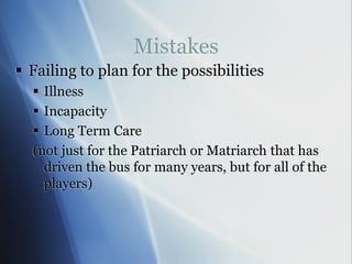 Mistakes
 Failing to plan for the possibilities
 Illness
 Incapacity
 Long Term Care
(not just for the Patriarch or Matriarch that has
driven the bus for many years, but for all of the
players)
 