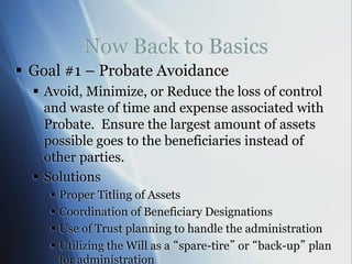 Now Back to Basics
 Goal #1 – Probate Avoidance
 Avoid, Minimize, or Reduce the loss of control
and waste of time and expense associated with
Probate. Ensure the largest amount of assets
possible goes to the beneficiaries instead of
other parties.
 Solutions
 Proper Titling of Assets
 Coordination of Beneficiary Designations
 Use of Trust planning to handle the administration
 Utilizing the Will as a “spare-tire” or “back-up” plan
for administration
 