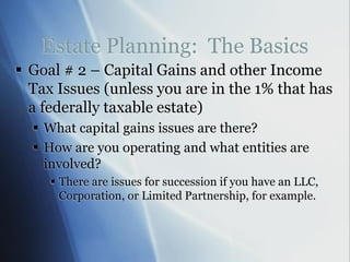 Estate Planning: The Basics
 Goal # 2 – Capital Gains and other Income
Tax Issues (unless you are in the 1% that has
a federally taxable estate)
 What capital gains issues are there?
 How are you operating and what entities are
involved?
 There are issues for succession if you have an LLC,
Corporation, or Limited Partnership, for example.
 