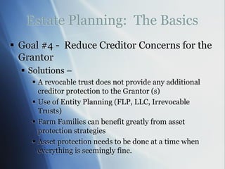 Estate Planning: The Basics
 Goal #4 - Reduce Creditor Concerns for the
Grantor
 Solutions –
 A revocable trust does not provide any additional
creditor protection to the Grantor (s)
 Use of Entity Planning (FLP, LLC, Irrevocable
Trusts)
 Farm Families can benefit greatly from asset
protection strategies
 Asset protection needs to be done at a time when
everything is seemingly fine.
 