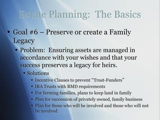 Estate Planning: The Basics
 Goal #6 – Preserve or create a Family
Legacy
 Problem: Ensuring assets are managed in
accordance with your wishes and that your
success preserves a legacy for heirs.
 Solutions
 Incentive Clauses to prevent “Trust-Funders”
 IRA Trusts with RMD requirements
 For farming families, plans to keep land in family
 Plan for succession of privately owned, family business
 Plan for those who will be involved and those who will not
be involved
 