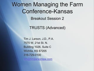 Women Managing the Farm
Conference-Kansas
Breakout Session 2
TRUSTS (Advanced)
Tim J. Larson, J.D., P.A.
7570 W. 21st St. N.
Building 1026, Suite C
Wichita, KS 67205
316-729-0100
tim@timjlarsonlaw.com
 
