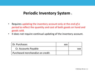 1-12
© McGraw Hill Ltd. 5-12
© McGraw-Hill Education. All rights reserved. Authorized only for instructor use in the classroom. No
reproduction or further distribution permitted without the prior written consent of McGraw-Hill
Education.
Periodic Inventory System 1
• Requires updating the inventory account only at the end of a
period to reflect the quantity and cost of both goods on hand and
goods sold.
• It does not require continual updating of the inventory account.
Dr. Purchases xxx
Cr. Accounts Payable xxx
Purchased merchandise on credit.
 