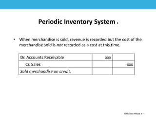 1-13
© McGraw Hill Ltd. 5-13
© McGraw-Hill Education. All rights reserved. Authorized only for instructor use in the classroom. No
reproduction or further distribution permitted without the prior written consent of McGraw-Hill
Education.
Periodic Inventory System 2
• When merchandise is sold, revenue is recorded but the cost of the
merchandise sold is not recorded as a cost at this time.
Dr. Accounts Receivable xxx
Cr. Sales xxx
Sold merchandise on credit.
 