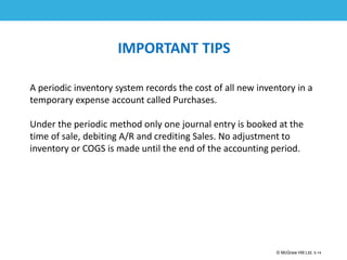 1-14
© McGraw Hill Ltd. 5-14
© McGraw-Hill Education. All rights reserved. Authorized only for instructor use in the classroom. No
reproduction or further distribution permitted without the prior written consent of McGraw-Hill
Education.
IMPORTANT TIPS
A periodic inventory system records the cost of all new inventory in a
temporary expense account called Purchases.
Under the periodic method only one journal entry is booked at the
time of sale, debiting A/R and crediting Sales. No adjustment to
inventory or COGS is made until the end of the accounting period.
 