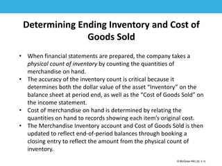 1-15
© McGraw Hill Ltd. 5-15
© McGraw-Hill Education. All rights reserved. Authorized only for instructor use in the classroom. No
reproduction or further distribution permitted without the prior written consent of McGraw-Hill
Education.
Determining Ending Inventory and Cost of
Goods Sold
• When financial statements are prepared, the company takes a
physical count of inventory by counting the quantities of
merchandise on hand.
• The accuracy of the inventory count is critical because it
determines both the dollar value of the asset “Inventory” on the
balance sheet at period end, as well as the “Cost of Goods Sold” on
the income statement.
• Cost of merchandise on hand is determined by relating the
quantities on hand to records showing each item’s original cost.
• The Merchandise Inventory account and Cost of Goods Sold is then
updated to reflect end-of-period balances through booking a
closing entry to reflect the amount from the physical count of
inventory.
 
