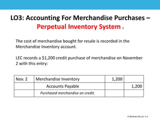 1-16
© McGraw Hill Ltd. 5-16
© McGraw-Hill Education. All rights reserved. Authorized only for instructor use in the classroom. No
reproduction or further distribution permitted without the prior written consent of McGraw-Hill
Education.
LO3: Accounting For Merchandise Purchases –
Perpetual Inventory System 1
The cost of merchandise bought for resale is recorded in the
Merchandise Inventory account.
LEC records a $1,200 credit purchase of merchandise on November
2 with this entry:
Nov. 2 Merchandise Inventory 1,200
Accounts Payable 1,200
Purchased merchandise on credit.
 