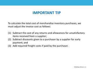 1-18
© McGraw Hill Ltd. 5-18
© McGraw-Hill Education. All rights reserved. Authorized only for instructor use in the classroom. No
reproduction or further distribution permitted without the prior written consent of McGraw-Hill
Education.
IMPORTANT TIP
To calculate the total cost of merchandise inventory purchases, we
must adjust the invoice cost as follows:
(1) Subtract the cost of any returns and allowances for unsatisfactory
items received from a supplier;
(2) Subtract discounts given to a purchaser by a supplier for early
payment; and
(3) Add required freight costs if paid by the purchaser.
 