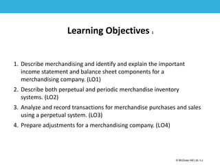 1-2
© McGraw Hill Ltd. 5-2
© McGraw-Hill Education. All rights reserved. Authorized only for instructor use in the classroom. No
reproduction or further distribution permitted without the prior written consent of McGraw-Hill
Education.
Learning Objectives 1
1. Describe merchandising and identify and explain the important
income statement and balance sheet components for a
merchandising company. (LO1)
2. Describe both perpetual and periodic merchandise inventory
systems. (LO2)
3. Analyze and record transactions for merchandise purchases and sales
using a perpetual system. (LO3)
4. Prepare adjustments for a merchandising company. (LO4)
 