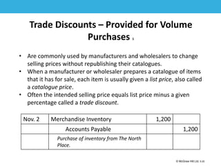 1-20
© McGraw Hill Ltd. 5-20
© McGraw-Hill Education. All rights reserved. Authorized only for instructor use in the classroom. No
reproduction or further distribution permitted without the prior written consent of McGraw-Hill
Education.
Trade Discounts – Provided for Volume
Purchases 1
• Are commonly used by manufacturers and wholesalers to change
selling prices without republishing their catalogues.
• When a manufacturer or wholesaler prepares a catalogue of items
that it has for sale, each item is usually given a list price, also called
a catalogue price.
• Often the intended selling price equals list price minus a given
percentage called a trade discount.
Nov. 2 Merchandise Inventory 1,200
Accounts Payable 1,200
Purchase of inventory from The North
Place.
 