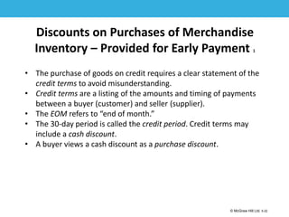 1-22
© McGraw Hill Ltd. 5-22
© McGraw-Hill Education. All rights reserved. Authorized only for instructor use in the classroom. No
reproduction or further distribution permitted without the prior written consent of McGraw-Hill
Education.
Discounts on Purchases of Merchandise
Inventory – Provided for Early Payment 1
• The purchase of goods on credit requires a clear statement of the
credit terms to avoid misunderstanding.
• Credit terms are a listing of the amounts and timing of payments
between a buyer (customer) and seller (supplier).
• The EOM refers to “end of month.”
• The 30-day period is called the credit period. Credit terms may
include a cash discount.
• A buyer views a cash discount as a purchase discount.
 