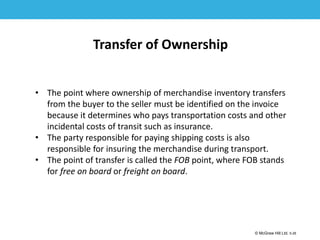 1-26
© McGraw Hill Ltd. 5-26
© McGraw-Hill Education. All rights reserved. Authorized only for instructor use in the classroom. No
reproduction or further distribution permitted without the prior written consent of McGraw-Hill
Education.
Transfer of Ownership
• The point where ownership of merchandise inventory transfers
from the buyer to the seller must be identified on the invoice
because it determines who pays transportation costs and other
incidental costs of transit such as insurance.
• The party responsible for paying shipping costs is also
responsible for insuring the merchandise during transport.
• The point of transfer is called the FOB point, where FOB stands
for free on board or freight on board.
 