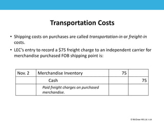 1-28
© McGraw Hill Ltd. 5-28
© McGraw-Hill Education. All rights reserved. Authorized only for instructor use in the classroom. No
reproduction or further distribution permitted without the prior written consent of McGraw-Hill
Education.
Transportation Costs
• Shipping costs on purchases are called transportation-in or freight-in
costs.
• LEC’s entry to record a $75 freight charge to an independent carrier for
merchandise purchased FOB shipping point is:
Nov. 2 Merchandise Inventory 75
Cash 75
Paid freight charges on purchased
merchandise.
 
