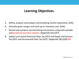 1-3
© McGraw Hill Ltd. 5-3
© McGraw-Hill Education. All rights reserved. Authorized only for instructor use in the classroom. No
reproduction or further distribution permitted without the prior written consent of McGraw-Hill
Education.
Learning Objectives 2
5. Define, prepare and analyze merchandising income statements. (L05)
6. Calculate gross margin and mark up on inventory cost. (LO6)
7. Record and compare merchandising transactions using both periodic
and perpetual inventory systems. (Appendix 5A) (LO7)
8. Explain and record Provincial Sales Tax (PST) and Goods and Services
Tax (GST) and Harmonized Sales Tax (HST). (Appendix 5B) (LO8) NO
 