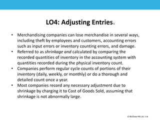 1-38
© McGraw Hill Ltd. 5-38
© McGraw-Hill Education. All rights reserved. Authorized only for instructor use in the classroom. No
reproduction or further distribution permitted without the prior written consent of McGraw-Hill
Education.
LO4: Adjusting Entries1
• Merchandising companies can lose merchandise in several ways,
including theft by employees and customers, accounting errors
such as input errors or inventory counting errors, and damage.
• Referred to as shrinkage and calculated by comparing the
recorded quantities of inventory in the accounting system with
quantities recorded during the physical inventory count.
• Companies perform regular cycle counts of portions of their
inventory (daily, weekly, or monthly) or do a thorough and
detailed count once a year.
• Most companies record any necessary adjustment due to
shrinkage by charging it to Cost of Goods Sold, assuming that
shrinkage is not abnormally large.
 