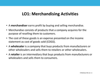 1-4
© McGraw Hill Ltd. 5-4
© McGraw-Hill Education. All rights reserved. Authorized only for instructor use in the classroom. No
reproduction or further distribution permitted without the prior written consent of McGraw-Hill
Education.
LO1: Merchandising Activities
• A merchandiser earns profit by buying and selling merchandise.
• Merchandise consists of products that a company acquires for the
purpose of reselling them to customers.
• The cost of these goods is an expense presented on the income
statement as cost of goods sold (COGS).
• A wholesaler is a company that buys products from manufacturers or
other wholesalers and sells them to retailers or other wholesalers.
• A retailer is an intermediary that buys products from manufacturers or
wholesalers and sells them to consumers.
 