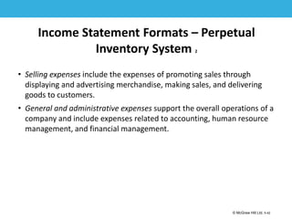1-42
© McGraw Hill Ltd. 5-42
© McGraw-Hill Education. All rights reserved. Authorized only for instructor use in the classroom. No
reproduction or further distribution permitted without the prior written consent of McGraw-Hill
Education.
Income Statement Formats – Perpetual
Inventory System 2
• Selling expenses include the expenses of promoting sales through
displaying and advertising merchandise, making sales, and delivering
goods to customers.
• General and administrative expenses support the overall operations of a
company and include expenses related to accounting, human resource
management, and financial management.
 