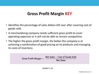 1-47
© McGraw Hill Ltd. 5-47
© McGraw-Hill Education. All rights reserved. Authorized only for instructor use in the classroom. No
reproduction or further distribution permitted without the prior written consent of McGraw-Hill
Education.
Gross Profit Margin KEY
• Identifies the percentage of sales dollars left over after covering cost of
goods sold.
• A merchandising company needs sufficient gross profit to cover
operating expenses or it will not be able to remain competitive.
• The higher the gross profit margin, the better the company is at
achieving a combination of good pricing on its products and managing
its costs of inventory.
EXHIBIT 5.16
 