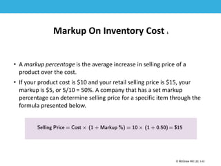 1-50
© McGraw Hill Ltd. 5-50
© McGraw-Hill Education. All rights reserved. Authorized only for instructor use in the classroom. No
reproduction or further distribution permitted without the prior written consent of McGraw-Hill
Education.
Markup On Inventory Cost 1
• A markup percentage is the average increase in selling price of a
product over the cost.
• If your product cost is $10 and your retail selling price is $15, your
markup is $5, or 5/10 = 50%. A company that has a set markup
percentage can determine selling price for a specific item through the
formula presented below.
 