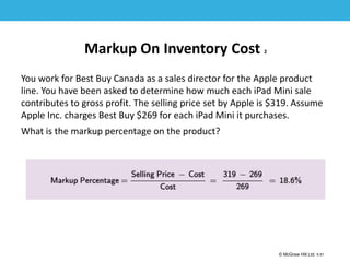 1-51
© McGraw Hill Ltd. 5-51
© McGraw-Hill Education. All rights reserved. Authorized only for instructor use in the classroom. No
reproduction or further distribution permitted without the prior written consent of McGraw-Hill
Education.
Markup On Inventory Cost 2
You work for Best Buy Canada as a sales director for the Apple product
line. You have been asked to determine how much each iPad Mini sale
contributes to gross profit. The selling price set by Apple is $319. Assume
Apple Inc. charges Best Buy $269 for each iPad Mini it purchases.
What is the markup percentage on the product?
 