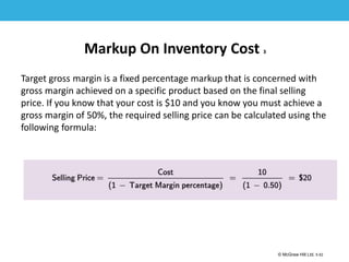 1-52
© McGraw Hill Ltd. 5-52
© McGraw-Hill Education. All rights reserved. Authorized only for instructor use in the classroom. No
reproduction or further distribution permitted without the prior written consent of McGraw-Hill
Education.
Markup On Inventory Cost 3
Target gross margin is a fixed percentage markup that is concerned with
gross margin achieved on a specific product based on the final selling
price. If you know that your cost is $10 and you know you must achieve a
gross margin of 50%, the required selling price can be calculated using the
following formula:
 