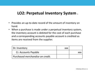 1-9
© McGraw Hill Ltd. 5-9
© McGraw-Hill Education. All rights reserved. Authorized only for instructor use in the classroom. No
reproduction or further distribution permitted without the prior written consent of McGraw-Hill
Education.
LO2: Perpetual Inventory System 1
• Provides an up-to-date record of the amount of inventory on
hand.
• When a purchase is made under a perpetual inventory system,
the inventory account is debited for the cost of each purchase
and a corresponding accounts payable account is credited as
items are received from the supplier.
Dr. Inventory xxx
Cr. Accounts Payable xxx
Purchased merchandise on credit.
 