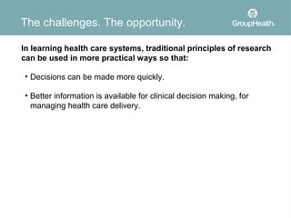 The challenges. The opportunity.

In learning health care systems, traditional principles of research
can be used in more practical ways so that:

• Decisions can be made more quickly.

• Better information is available for clinical decision making, for
  managing health care delivery.
 