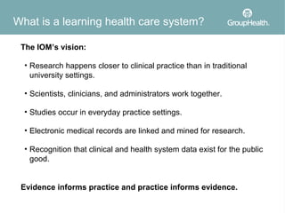 What is a learning health care system?

 The IOM’s vision:

  • Research happens closer to clinical practice than in traditional
    university settings.

  • Scientists, clinicians, and administrators work together.

  • Studies occur in everyday practice settings.

  • Electronic medical records are linked and mined for research.

  • Recognition that clinical and health system data exist for the public
    good.


 Evidence informs practice and practice informs evidence.
 