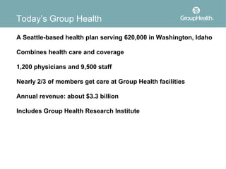Today’s Group Health

A Seattle-based health plan serving 620,000 in Washington, Idaho

Combines health care and coverage

1,200 physicians and 9,500 staff

Nearly 2/3 of members get care at Group Health facilities

Annual revenue: about $3.3 billion

Includes Group Health Research Institute
 