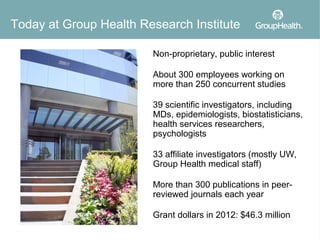 Today at Group Health Research Institute

                        Non-proprietary, public interest

                        About 300 employees working on
                        more than 250 concurrent studies

                        39 scientific investigators, including
                        MDs, epidemiologists, biostatisticians,
                        health services researchers,
                        psychologists

                        33 affiliate investigators (mostly UW,
                        Group Health medical staff)

                        More than 300 publications in peer-
                        reviewed journals each year

                        Grant dollars in 2012: $46.3 million
 