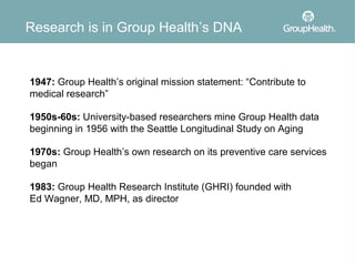 Research is in Group Health’s DNA


1947: Group Health’s original mission statement: “Contribute to
medical research”

1950s-60s: University-based researchers mine Group Health data
beginning in 1956 with the Seattle Longitudinal Study on Aging

1970s: Group Health’s own research on its preventive care services
began

1983: Group Health Research Institute (GHRI) founded with
Ed Wagner, MD, MPH, as director
 