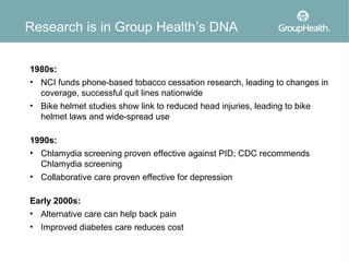 Research is in Group Health’s DNA

1980s:
• NCI funds phone-based tobacco cessation research, leading to changes in
  coverage, successful quit lines nationwide
• Bike helmet studies show link to reduced head injuries, leading to bike
  helmet laws and wide-spread use

1990s:
• Chlamydia screening proven effective against PID; CDC recommends
  Chlamydia screening
• Collaborative care proven effective for depression

Early 2000s:
• Alternative care can help back pain
• Improved diabetes care reduces cost
 