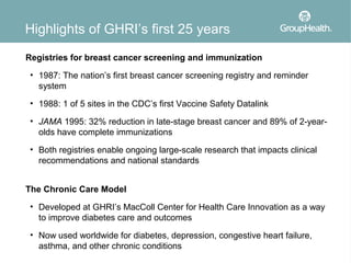 Highlights of GHRI’s first 25 years
Registries for breast cancer screening and immunization
 • 1987: The nation’s first breast cancer screening registry and reminder
   system
 • 1988: 1 of 5 sites in the CDC’s first Vaccine Safety Datalink

 • JAMA 1995: 32% reduction in late-stage breast cancer and 89% of 2-year-
   olds have complete immunizations
 • Both registries enable ongoing large-scale research that impacts clinical
   recommendations and national standards


The Chronic Care Model
 • Developed at GHRI’s MacColl Center for Health Care Innovation as a way
   to improve diabetes care and outcomes
 • Now used worldwide for diabetes, depression, congestive heart failure,
   asthma, and other chronic conditions
 