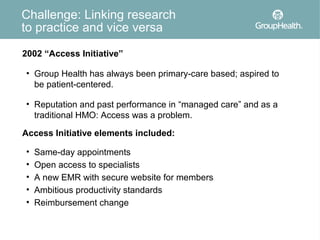 Challenge: Linking research
to practice and vice versa

2002 “Access Initiative”

• Group Health has always been primary-care based; aspired to
  be patient-centered.

• Reputation and past performance in “managed care” and as a
  traditional HMO: Access was a problem.

Access Initiative elements included:

•   Same-day appointments
•   Open access to specialists
•   A new EMR with secure website for members
•   Ambitious productivity standards
•   Reimbursement change
 