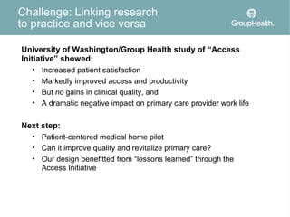 Challenge: Linking research
to practice and vice versa

University of Washington/Group Health study of “Access
Initiative” showed:
    • Increased patient satisfaction
    • Markedly improved access and productivity
    • But no gains in clinical quality, and
    • A dramatic negative impact on primary care provider work life


Next step:
  • Patient-centered medical home pilot
  • Can it improve quality and revitalize primary care?
  • Our design benefitted from “lessons learned” through the
     Access Initiative
 