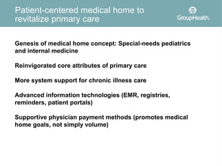 Patient-centered medical home to
revitalize primary care

Genesis of medical home concept: Special-needs pediatrics
and internal medicine

Reinvigorated core attributes of primary care

More system support for chronic illness care

Advanced information technologies (EMR, registries,
reminders, patient portals)

Supportive physician payment methods (promotes medical
home goals, not simply volume)
 