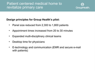 Patient centered medical home to
revitalize primary care


Design principles for Group Health’s pilot:

 •   Panel size reduced from 2,300 to 1,800 patients

 •   Appointment times increased from 20 to 30 minutes

 •   Expanded multi-disciplinary clinical teams

 •   Desktop time for physicians

 •   E-technology and communication (EMR and secure e-mail
     with patients)
 