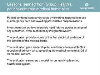 Lessons learned from Group Health’s
patient-centered medical home pilot

Patient-centered care saves costs by lowering inappropriate use
of emergency care and avoiding preventable hospitalizations.

Investment can achieve relatively rapid returns across a range of
key outcomes, even in an already integrated system.

The evaluation provides some of the first empirical evidence of
the benefits of the medical home.

The evaluation gave leadership the confidence to invest $40M in
redesign of primary care, spreading the medical home to all 26 of
its medical centers.

The evaluation served as a model for our evolving learning
health care system.
 