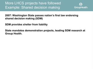 More LHCS projects have followed
Example: Shared decision making

2007: Washington State passes nation’s first law endorsing
shared decision making (SDM)

SDM provides shelter from liability

State mandates demonstration projects, leading SDM research at
Group Health.
 