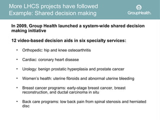 More LHCS projects have followed
Example: Shared decision making

In 2009, Group Health launched a system-wide shared decision
making initiative

12 video-based decision aids in six specialty services:

  •   Orthopedic: hip and knee osteoarthritis

  •   Cardiac: coronary heart disease

  •   Urology: benign prostatic hyperplasia and prostate cancer

  •   Women’s health: uterine fibroids and abnormal uterine bleeding

  •   Breast cancer programs: early-stage breast cancer, breast
      reconstruction, and ductal carcinoma in situ

  •   Back care programs: low back pain from spinal stenosis and herniated
      disc
 