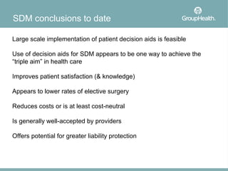 SDM conclusions to date

Large scale implementation of patient decision aids is feasible

Use of decision aids for SDM appears to be one way to achieve the
“triple aim” in health care

Improves patient satisfaction (& knowledge)

Appears to lower rates of elective surgery

Reduces costs or is at least cost-neutral

Is generally well-accepted by providers

Offers potential for greater liability protection
 