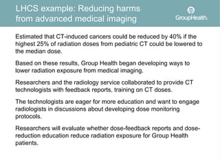 LHCS example: Reducing harms
from advanced medical imaging
Estimated that CT-induced cancers could be reduced by 40% if the
highest 25% of radiation doses from pediatric CT could be lowered to
the median dose.
Based on these results, Group Health began developing ways to
lower radiation exposure from medical imaging.
Researchers and the radiology service collaborated to provide CT
technologists with feedback reports, training on CT doses.
The technologists are eager for more education and want to engage
radiologists in discussions about developing dose monitoring
protocols.
Researchers will evaluate whether dose-feedback reports and dose-
reduction education reduce radiation exposure for Group Health
patients.
 