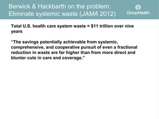 Berwick & Hackbarth on the problem:
Eliminate systemic waste (JAMA 2012)
Total U.S. health care system waste = $11 trillion over nine
years

“The savings potentially achievable from systemic,
comprehensive, and cooperative pursuit of even a fractional
reduction in waste are far higher than from more direct and
blunter cuts in care and coverage.”




                                                               4
 