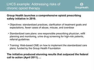 LHCS example: Addressing risks of
chronic opioid therapy

Group Health launches a comprehensive opioid prescribing
safety initiative in 2010.

• Objectives: standardized practices, clarification of treatment goals and
  expectations, fewer cases of abuse, misuse, and overdose

• Standardized care plans: one responsible prescribing physician, refill
  planning and monitoring, urine drug screening for high-risk patients,
  referral guidelines

• Training: Web-based CME on how to implement the standardized care
  plans, funded by the Group Health Foundation

The initiative produced stunning results that outpaced the federal
call to action (April 2011)….
 