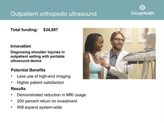 Outpatient orthopedic ultrasound

Total funding:     $34,897



Innovation
Diagnosing shoulder injuries in
outpatient setting with portable
ultrasound device

Potential Benefits
• Less use of high-end imaging
•   Higher patient satisfaction
Results
• Demonstrated reduction in MRI usage
•   200 percent return on investment
•   Will expand system-wide
 